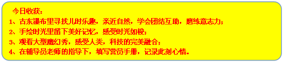 流程图: 可选过程:  今日收获：
1、古东瀑布里寻找儿时乐趣，亲近自然，学会团结互助，磨练意志力；
2、手绘时光里留下美好记忆，感受时光如梭；
3、观看大型魔幻秀，感受人类，科技的完美融合；
4、在辅导员老师的指导下，填写营员手册，记录此刻心情。
