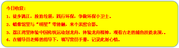 流程图: 可选过程: 今日收获:
1、徒步漓江，捡拾垃圾，践行环保，争做环保小卫士。
2、蜡像馆里与“明星”零接触，来个亲密合影。
3、荔江湾里体验中国传统运动划龙舟，体验龙舟精神，观看古老的捕鱼技能表演，。
4、在辅导员老师的指导下，填写营员手册，记录此刻心情。
