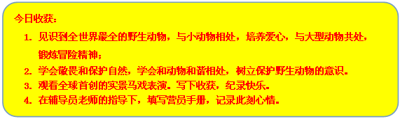 流程图: 可选过程: 今日收获：
1. 见识到全世界最全的野生动物，与小动物相处，培养爱心，与大型动物共处，
锻炼冒险精神；
2. 学会敬畏和保护自然，学会和动物和谐相处，树立保护野生动物的意识。
3. 观看全球首创的实景马戏表演。写下收获，纪录快乐。
4. 在辅导员老师的指导下，填写营员手册，记录此刻心情。
