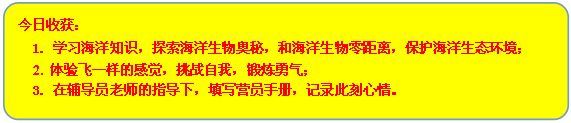 流程图: 可选过程: 今日收获：
      1. 学习海洋知识，探索海洋生物奥秘，和海洋生物零距离，保护海洋生态环境；
      2. 体验飞一样的感觉，挑战自我，锻炼勇气；
      3. 在辅导员老师的指导下，填写营员手册，记录此刻心情。
      
