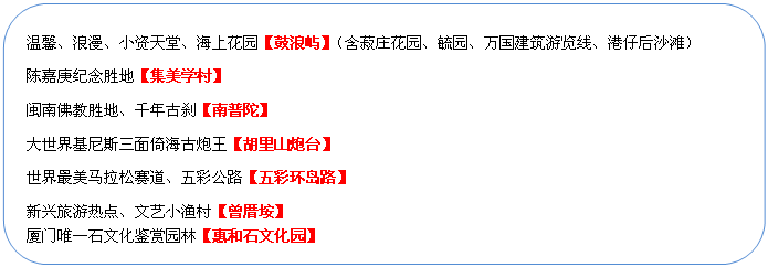 圆角矩形: 温馨、浪漫、小资天堂、海上花园【鼓浪屿】（含菽庄花园、毓园、万国建筑游览线、港仔后沙滩）
陈嘉庚纪念胜地【集美学村】
闽南佛教胜地、千年古刹【南普陀】
大世界基尼斯三面倚海古炮王【胡里山炮台】
世界最美马拉松赛道、五彩公路【五彩环岛路】
新兴旅游热点、文艺小渔村【曾厝垵】
厦门唯一石文化鉴赏园林【惠和石文化园】
